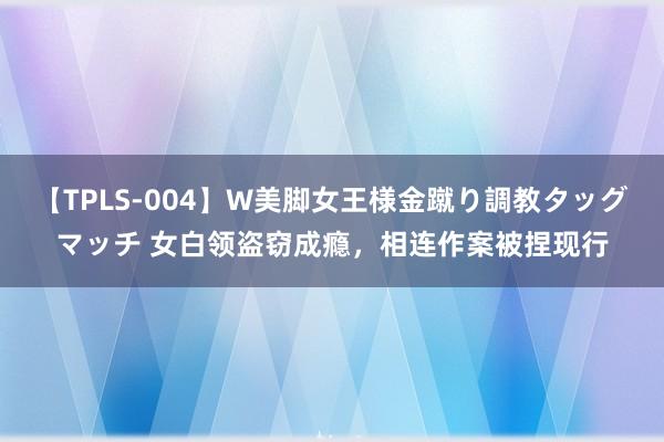 【TPLS-004】W美脚女王様金蹴り調教タッグマッチ 女白领盗窃成瘾，相连作案被捏现行