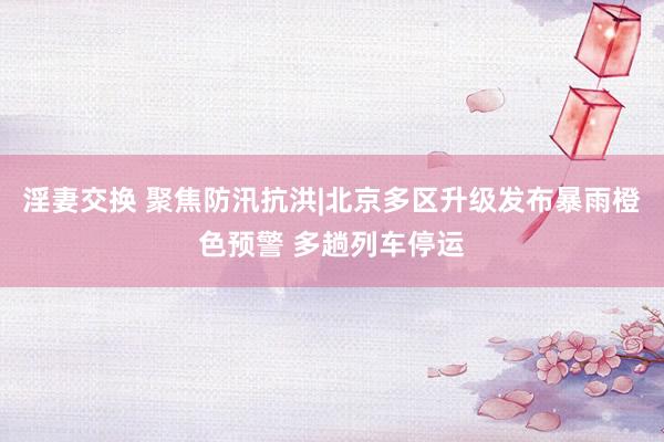淫妻交换 聚焦防汛抗洪|北京多区升级发布暴雨橙色预警 多趟列车停运