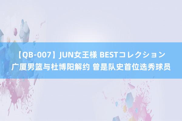 【QB-007】JUN女王様 BESTコレクション 广厦男篮与杜博阳解约 曾是队史首位选秀球员