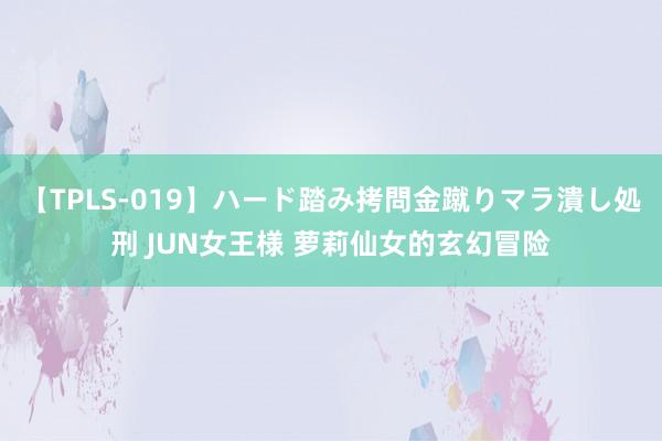【TPLS-019】ハード踏み拷問金蹴りマラ潰し処刑 JUN女王様 萝莉仙女的玄幻冒险
