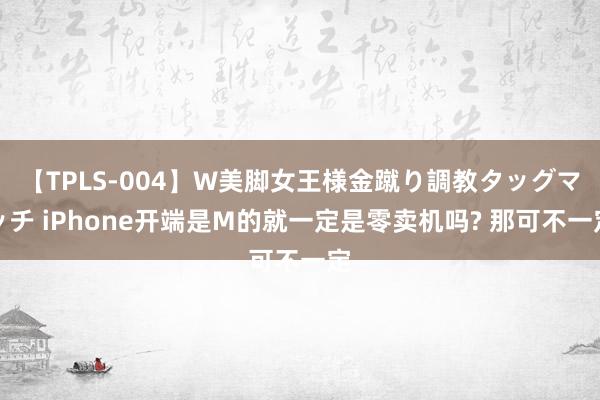 【TPLS-004】W美脚女王様金蹴り調教タッグマッチ iPhone开端是M的就一定是零卖机吗? 那可不一定