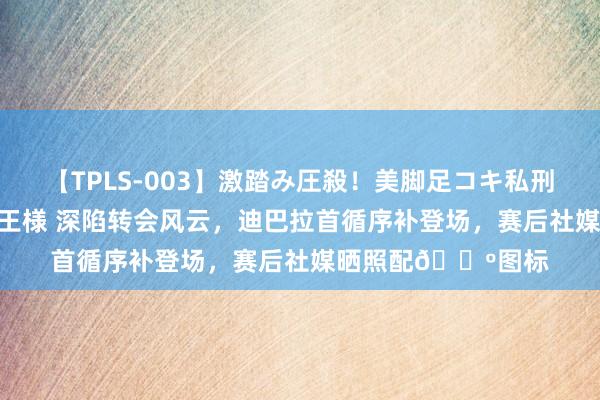 【TPLS-003】激踏み圧殺！美脚足コキ私刑（リンチ） JUN女王様 深陷转会风云，迪巴拉首循序补登场，赛后社媒晒照配?图标