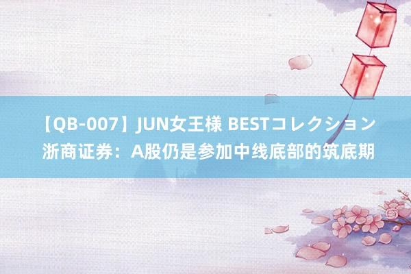【QB-007】JUN女王様 BESTコレクション 浙商证券:A股仍是参加中线底部的筑底期