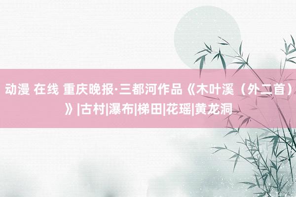 动漫 在线 重庆晚报·三都河作品《木叶溪（外二首）》|古村|瀑布|梯田|花瑶|黄龙洞