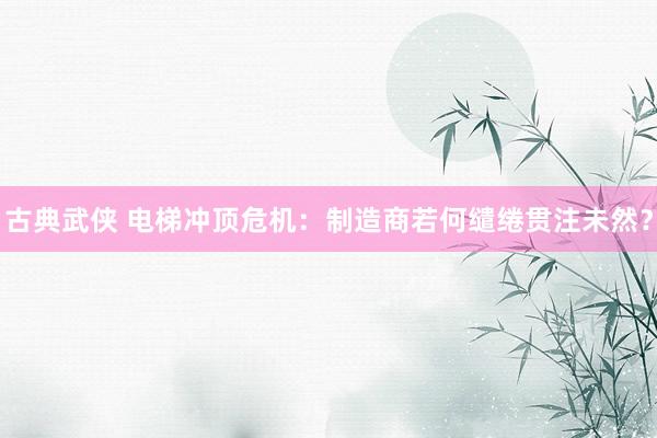 古典武侠 电梯冲顶危机：制造商若何缱绻贯注未然？