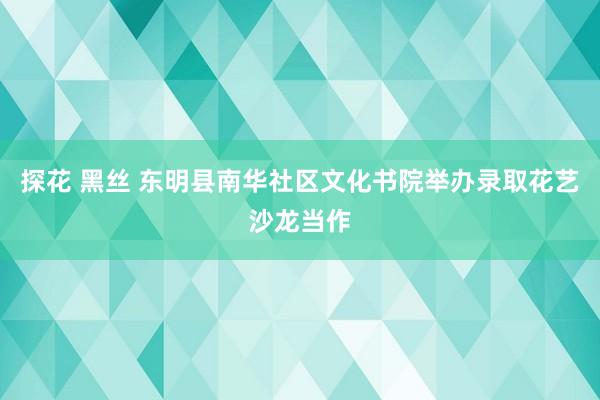 探花 黑丝 东明县南华社区文化书院举办录取花艺沙龙当作