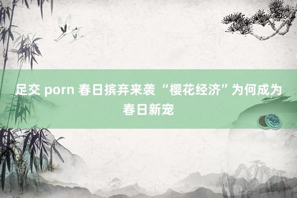 足交 porn 春日摈弃来袭 “樱花经济”为何成为春日新宠