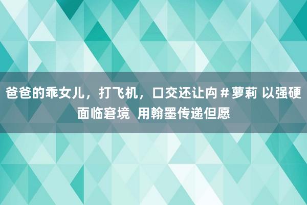 爸爸的乖女儿，打飞机，口交还让禸＃萝莉 以强硬面临窘境  用翰墨传递但愿