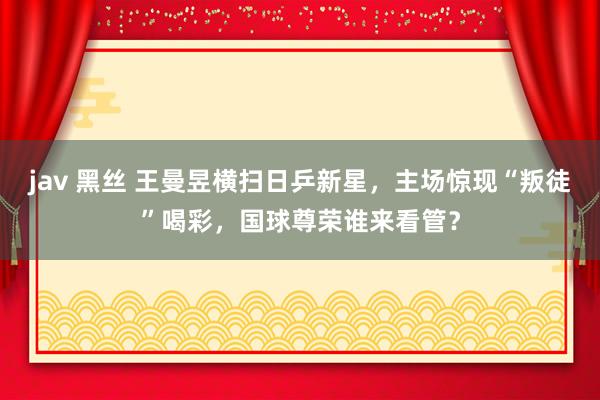 jav 黑丝 王曼昱横扫日乒新星，主场惊现“叛徒”喝彩，国球尊荣谁来看管？