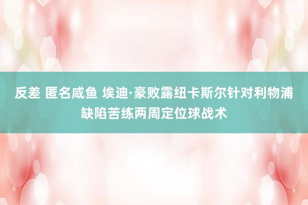 反差 匿名咸鱼 埃迪·豪败露纽卡斯尔针对利物浦缺陷苦练两周定位球战术
