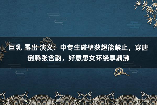 巨乳 露出 演义：中专生碰壁获超能禁止，穿唐倒腾张含韵，好意思女环绕享鼎沸