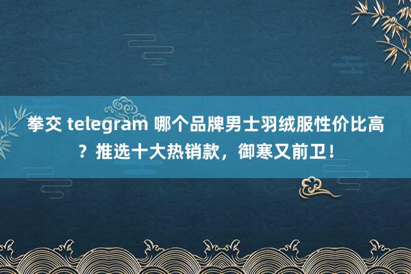 拳交 telegram 哪个品牌男士羽绒服性价比高？推选十大热销款，御寒又前卫！