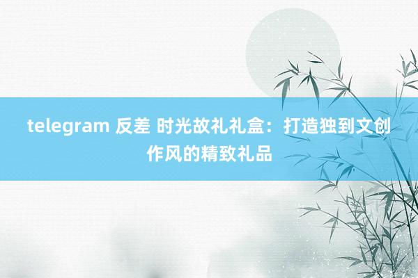 telegram 反差 时光故礼礼盒：打造独到文创作风的精致礼品