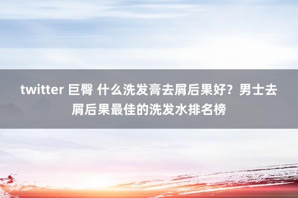 twitter 巨臀 什么洗发膏去屑后果好？男士去屑后果最佳的洗发水排名榜