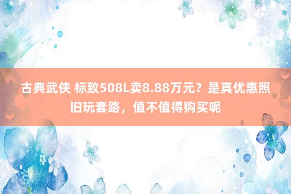 古典武侠 标致508L卖8.88万元？是真优惠照旧玩套路，值不值得购买呢