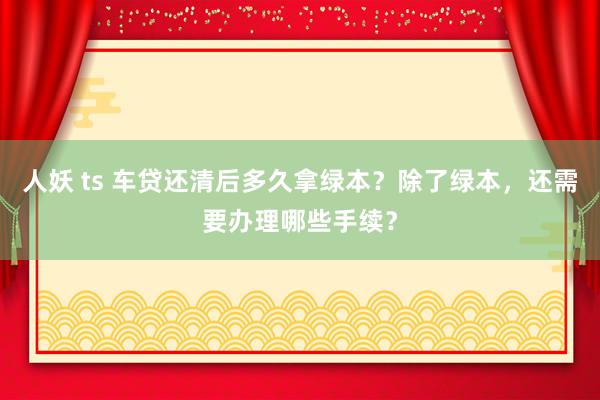 人妖 ts 车贷还清后多久拿绿本？除了绿本，还需要办理哪些手续？
