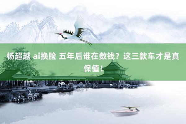 杨超越 ai换脸 五年后谁在数钱？这三款车才是真保值！