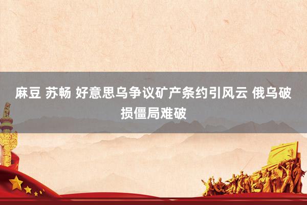 麻豆 苏畅 好意思乌争议矿产条约引风云 俄乌破损僵局难破