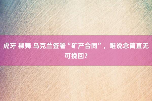 虎牙 裸舞 乌克兰签署“矿产合同”，难说念简直无可挽回？