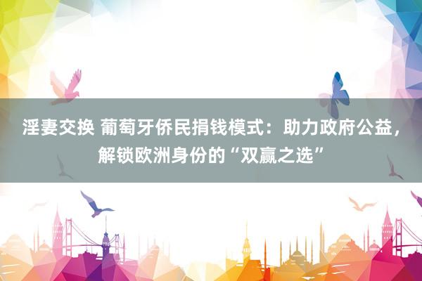 淫妻交换 葡萄牙侨民捐钱模式：助力政府公益，解锁欧洲身份的“双赢之选”