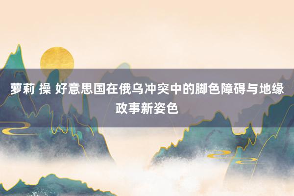 萝莉 操 好意思国在俄乌冲突中的脚色障碍与地缘政事新姿色