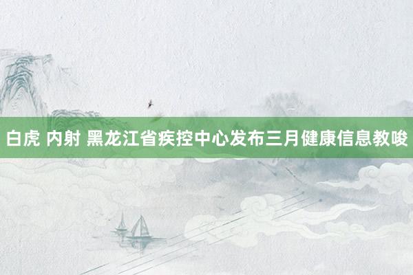 白虎 内射 黑龙江省疾控中心发布三月健康信息教唆