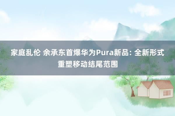家庭乱伦 余承东首爆华为Pura新品: 全新形式重塑移动结尾范围