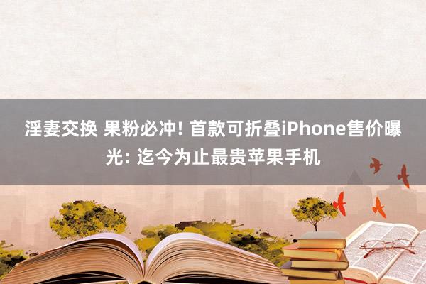 淫妻交换 果粉必冲! 首款可折叠iPhone售价曝光: 迄今为止最贵苹果手机