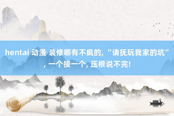 hentai 动漫 装修哪有不疯的， “请抚玩我家的坑”， 一个接一个， 压根说不完!