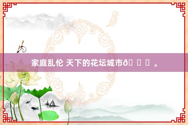 家庭乱伦 天下的花坛城市🌆<a href=