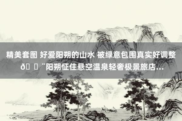 精美套图 好爱阳朔的山水 被绿意包围真实好调整 🏨阳朔怔住悬空温泉轻奢极景旅店...