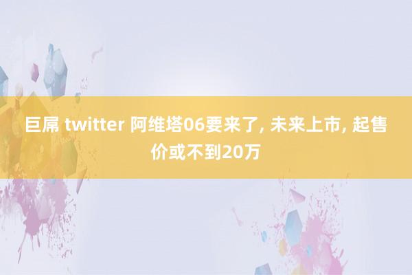 巨屌 twitter 阿维塔06要来了， 未来上市， 起售价或不到20万