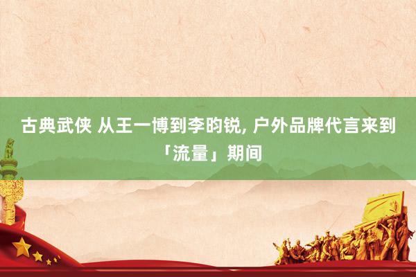 古典武侠 从王一博到李昀锐， 户外品牌代言来到「流量」期间