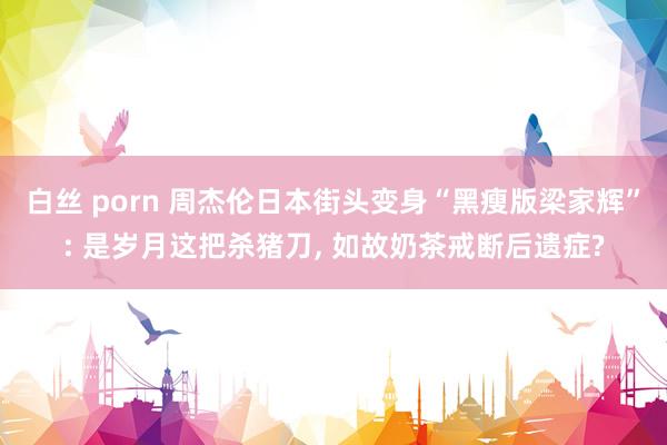 白丝 porn 周杰伦日本街头变身“黑瘦版梁家辉”: 是岁月这把杀猪刀， 如故奶茶戒断后遗症?