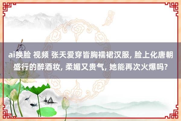 ai换脸 视频 张天爱穿皆胸襦裙汉服， 脸上化唐朝盛行的醉酒妆， 柔媚又贵气， 她能再次火爆吗?