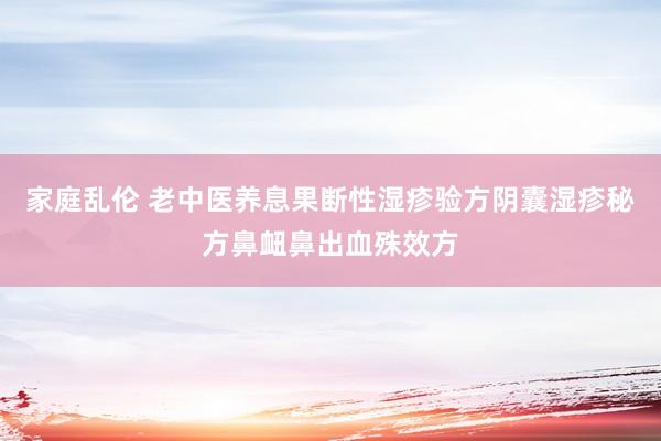 家庭乱伦 老中医养息果断性湿疹验方阴囊湿疹秘方鼻衄鼻出血殊效方