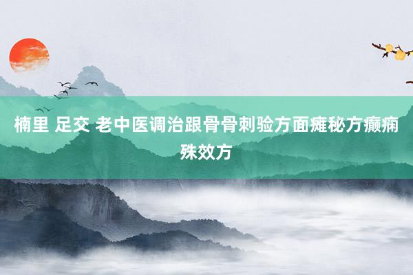楠里 足交 老中医调治跟骨骨刺验方面瘫秘方癫痫殊效方