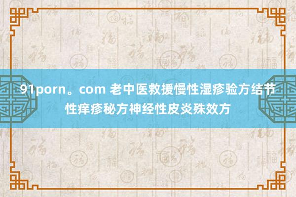 91porn。com 老中医救援慢性湿疹验方结节性痒疹秘方神经性皮炎殊效方