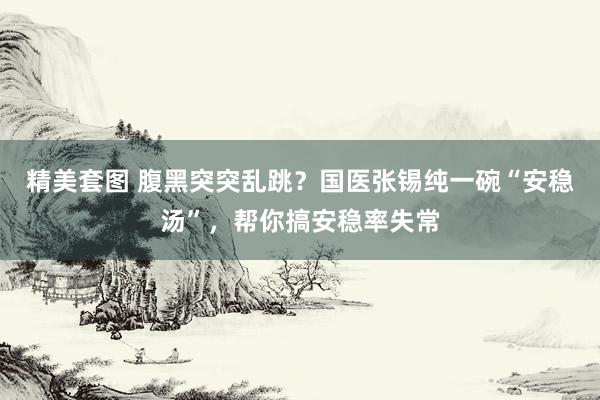 精美套图 腹黑突突乱跳?国医张锡纯一碗“安稳汤”,帮你搞安稳率失常