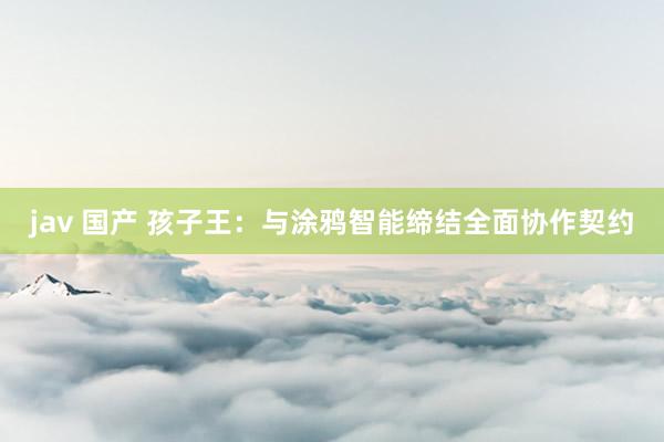 jav 国产 孩子王：与涂鸦智能缔结全面协作契约