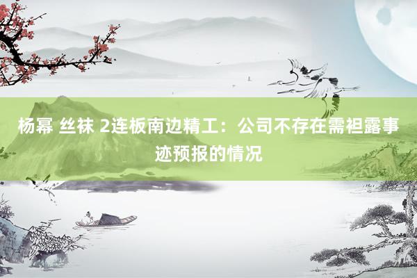 杨幂 丝袜 2连板南边精工:公司不存在需袒露事迹预报的情况