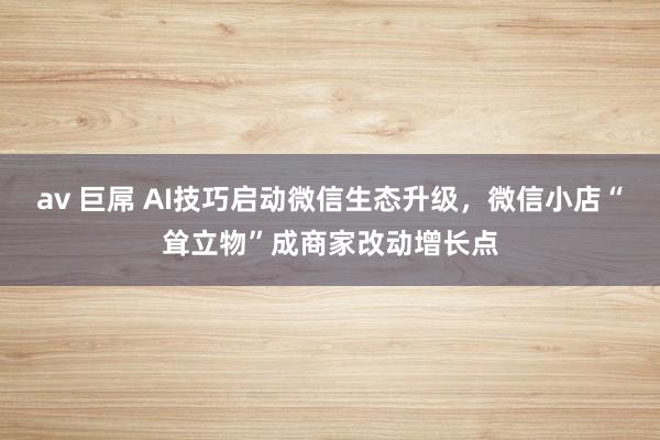 av 巨屌 AI技巧启动微信生态升级，微信小店“耸立物”成商家改动增长点